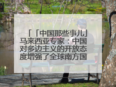「中国那些事儿」马来西亚专家：中国对多边主义的开放态度增强了全球南方国家的力量