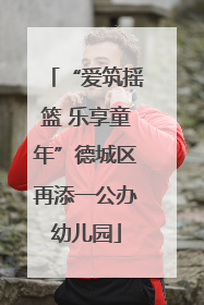 “爱筑摇篮 乐享童年”德城区再添一公办幼儿园
