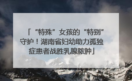 “特殊”女孩的“特别”守护！湖南省妇幼助力孤独症患者战胜乳腺脓肿