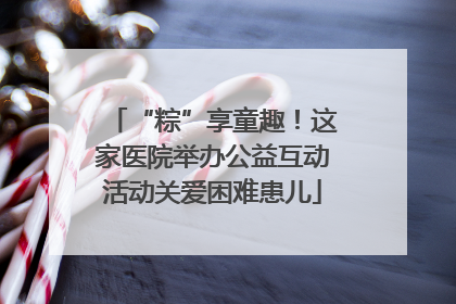 “粽”享童趣！这家医院举办公益互动活动关爱困难患儿