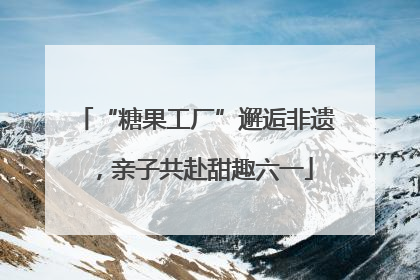 “糖果工厂”邂逅非遗，亲子共赴甜趣六一