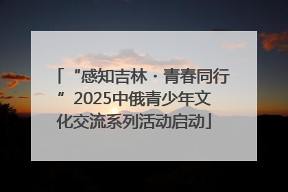 “感知吉林・青春同行”2025中俄青少年文化交流系列活动启动