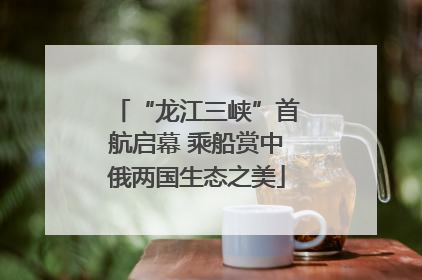 “龙江三峡”首航启幕 乘船赏中俄两国生态之美