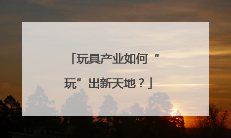 玩具产业如何“玩”出新天地？