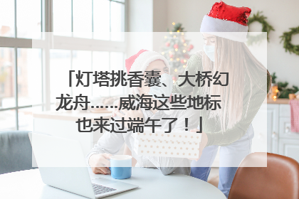 灯塔挑香囊、大桥幻龙舟……威海这些地标也来过端午了！