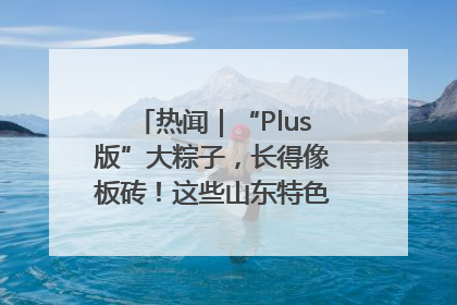 热闻｜“Plus版”大粽子，长得像板砖！这些山东特色粽子你吃过吗？