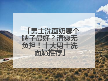 男士洗面奶哪个牌子最好？清爽无负担！十大男士洗面奶推荐