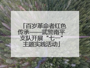 百岁革命者红色传承——武警南平支队开展“七一”主题实践活动