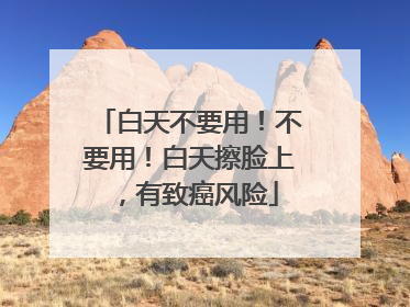 白天不要用！不要用！白天擦脸上，有致癌风险