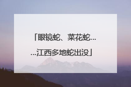 眼镜蛇、菜花蛇……江西多地蛇出没