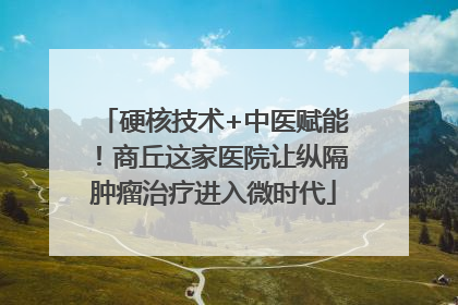 硬核技术+中医赋能！商丘这家医院让纵隔肿瘤治疗进入微时代