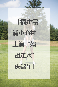 福建霞浦小渔村上演“妈祖走水”庆端午