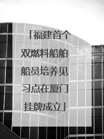 福建首个双燃料船舶船员培养见习点在厦门挂牌成立