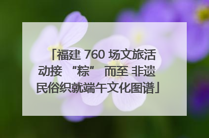 福建 760 场文旅活动接 “粽” 而至 非遗民俗织就端午文化图谱