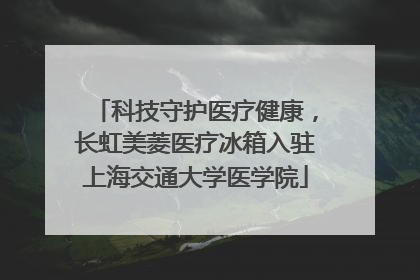 科技守护医疗健康，长虹美菱医疗冰箱入驻上海交通大学医学院