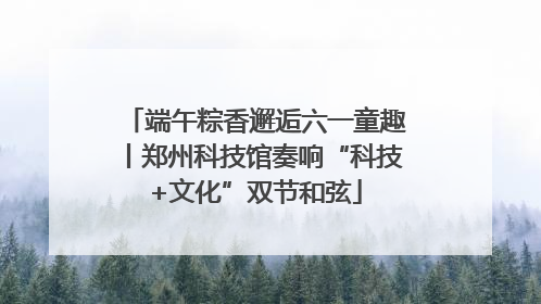 端午粽香邂逅六一童趣丨郑州科技馆奏响“科技+文化”双节和弦