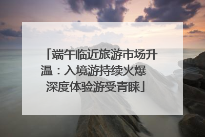 端午临近旅游市场升温：入境游持续火爆 深度体验游受青睐