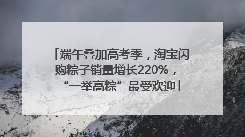 端午叠加高考季，淘宝闪购粽子销量增长220%，“一举高粽”最受欢迎