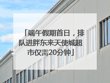 端午假期首日，排队进胖东来天使城超市仅需20分钟