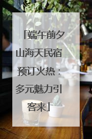 端午前夕山海天民宿预订火热：多元魅力引客来