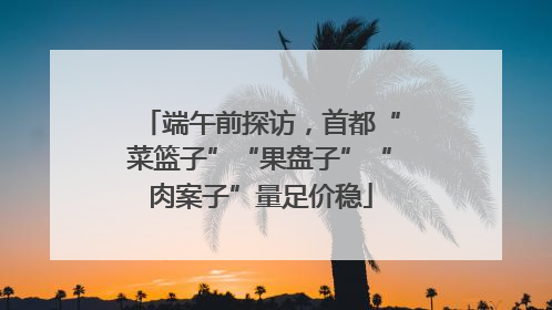 端午前探访，首都“菜篮子”“果盘子”“肉案子”量足价稳