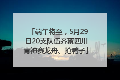 端午将至，5月29日20支队伍齐聚四川青神赛龙舟、抢鸭子