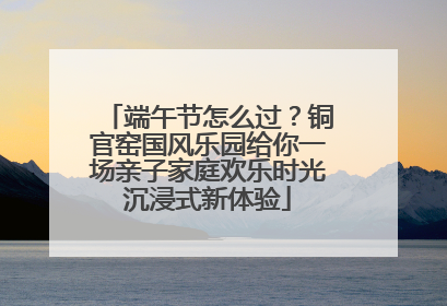 端午节怎么过？铜官窑国风乐园给你一场亲子家庭欢乐时光沉浸式新体验