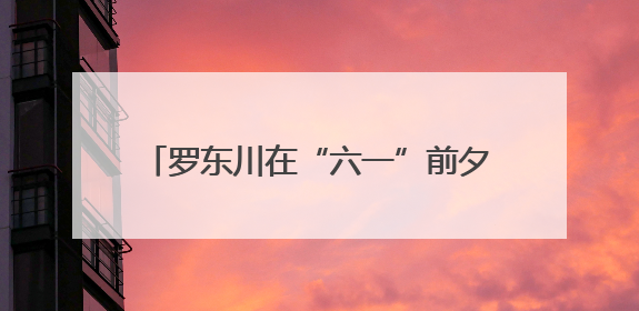 罗东川在“六一”前夕看望少年儿童 争当爱党爱国勤奋好学 全面发展的新时代好少年
