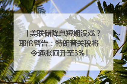 美联储降息短期没戏？耶伦警告：特朗普关税将令通胀回升至3%