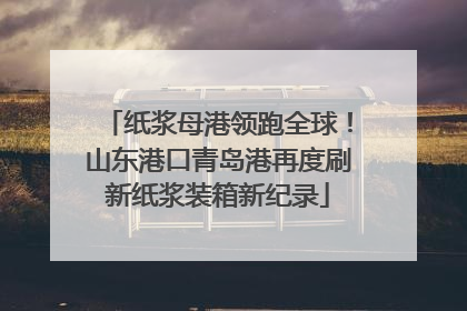 纸浆母港领跑全球！山东港口青岛港再度刷新纸浆装箱新纪录