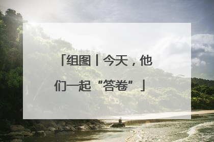 组图丨今天，他们一起“答卷”