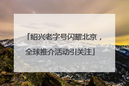 绍兴老字号闪耀北京，全球推介活动引关注