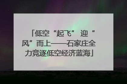 低空“起飞” 迎“风”而上——石家庄全力竞逐低空经济蓝海