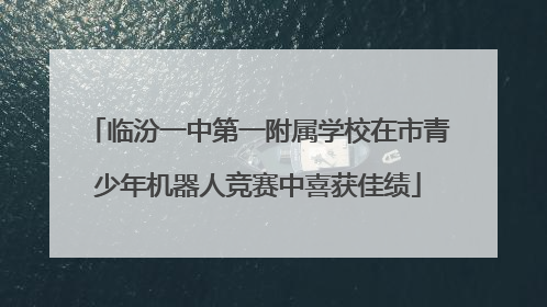 临汾一中第一附属学校在市青少年机器人竞赛中喜获佳绩