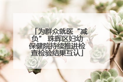 为群众就医“减负” 珠晖区妇幼保健院持续推进检查检验结果互认