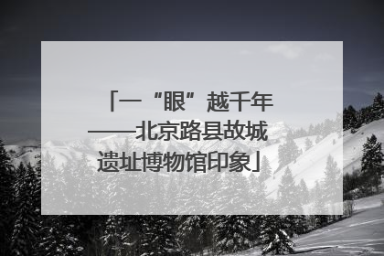 一“眼”越千年——北京路县故城遗址博物馆印象