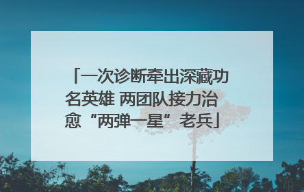 一次诊断牵出深藏功名英雄 两团队接力治愈“两弹一星”老兵