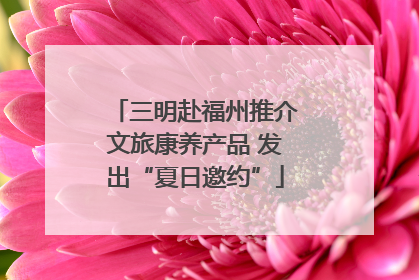 三明赴福州推介文旅康养产品 发出“夏日邀约”