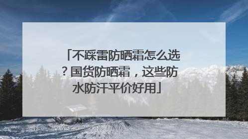 不踩雷防晒霜怎么选？国货防晒霜，这些防水防汗平价好用