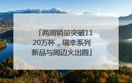 两周销量突破1120万杯，瑞幸系列新品与周边火出圈