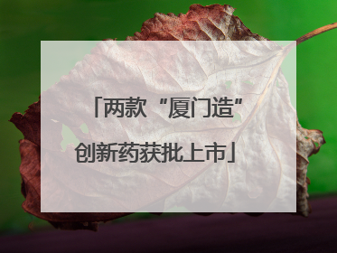 两款“厦门造”创新药获批上市