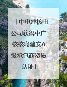 中电建核电公司获得中广核核岛建安A级承包商资质认证