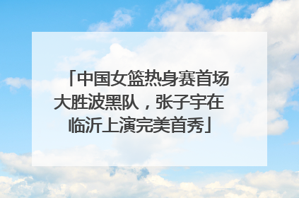 中国女篮热身赛首场大胜波黑队，张子宇在临沂上演完美首秀