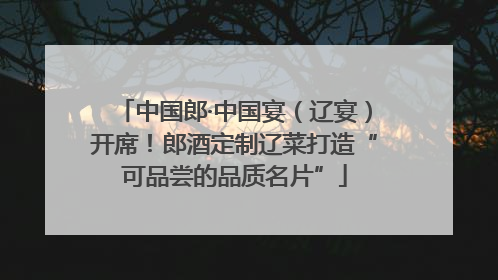 中国郎·中国宴（辽宴）开席！郎酒定制辽菜打造“可品尝的品质名片”