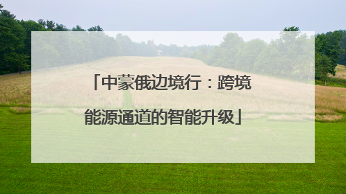 中蒙俄边境行：跨境能源通道的智能升级