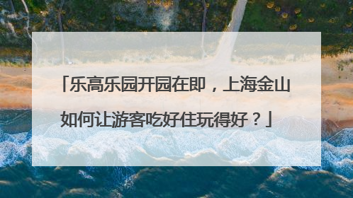 乐高乐园开园在即，上海金山如何让游客吃好住玩得好？