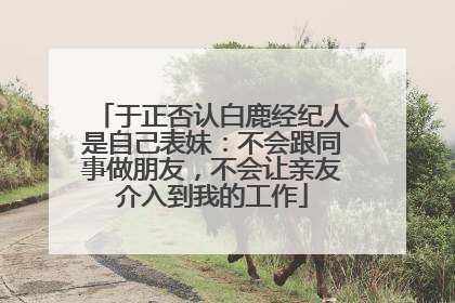 于正否认白鹿经纪人是自己表妹：不会跟同事做朋友，不会让亲友介入到我的工作