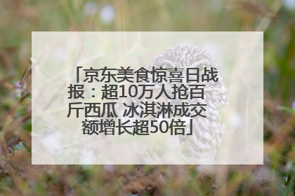 京东美食惊喜日战报：超10万人抢百斤西瓜 冰淇淋成交额增长超50倍