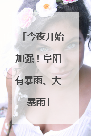 今夜开始加强！阜阳有暴雨、大暴雨