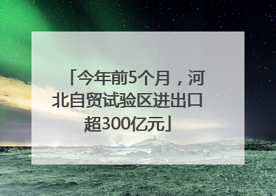 今年前5个月，河北自贸试验区进出口超300亿元